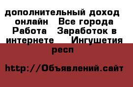 дополнительный доход  онлайн - Все города Работа » Заработок в интернете   . Ингушетия респ.